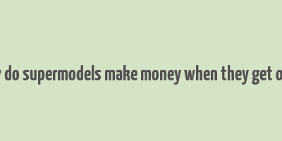 how do supermodels make money when they get older