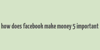 how does facebook make money 5 important