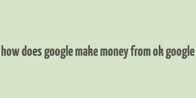 how does google make money from ok google