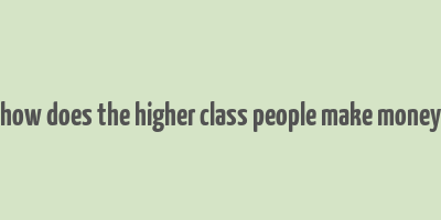 how does the higher class people make money