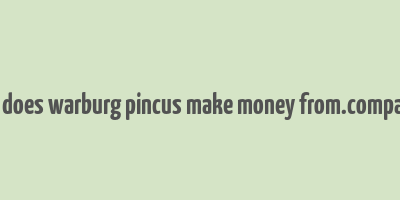 how does warburg pincus make money from.companies