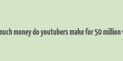 how much money do youtubers make for 50 million views