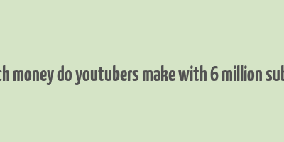 how much money do youtubers make with 6 million subscribers