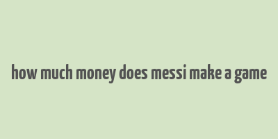 how much money does messi make a game