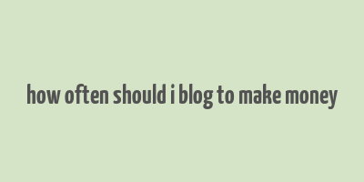 how often should i blog to make money