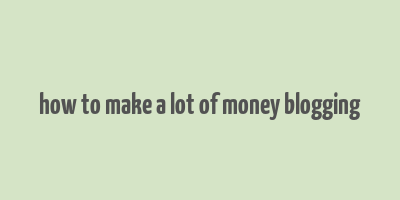 how to make a lot of money blogging