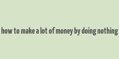 how to make a lot of money by doing nothing