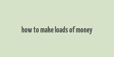 how to make loads of money