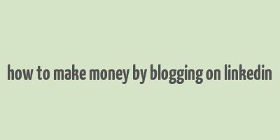 how to make money by blogging on linkedin