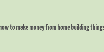 how to make money from home building things