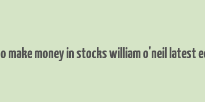 how to make money in stocks william o'neil latest edition