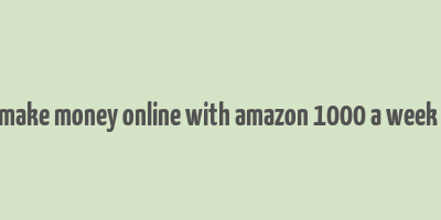 how to make money online with amazon 1000 a week or more