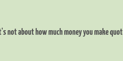 it's not about how much money you make quote