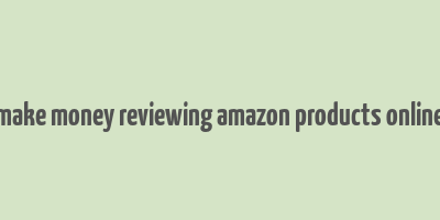 make money reviewing amazon products online