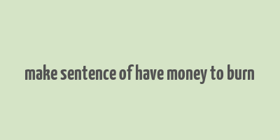 make sentence of have money to burn