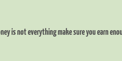 money is not everything make sure you earn enough