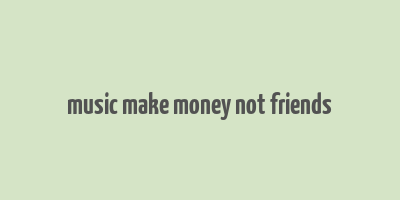 music make money not friends