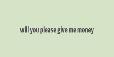 will you please give me money