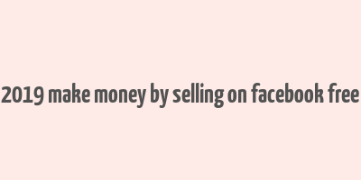 2019 make money by selling on facebook free