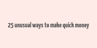 25 unusual ways to make quick money