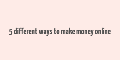 5 different ways to make money online