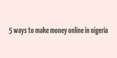 5 ways to make money online in nigeria