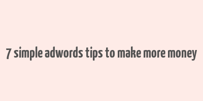 7 simple adwords tips to make more money