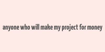 anyone who will make my project for money