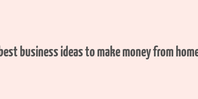 best business ideas to make money from home