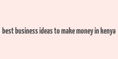 best business ideas to make money in kenya