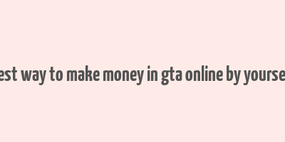 best way to make money in gta online by yourself