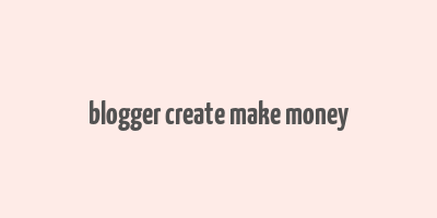 blogger create make money