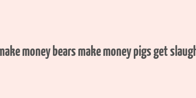 bulls make money bears make money pigs get slaughtered