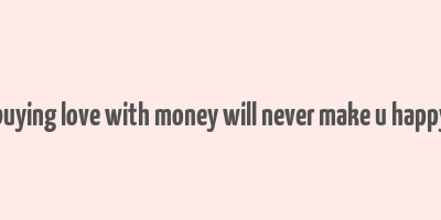 buying love with money will never make u happy