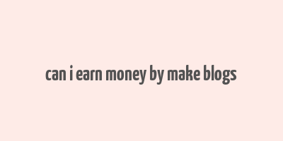 can i earn money by make blogs