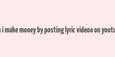 can i make money by posting lyric videoa on youtube