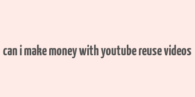 can i make money with youtube reuse videos