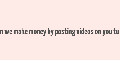 can we make money by posting videos on you tube