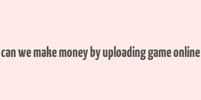 can we make money by uploading game online