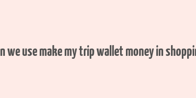 can we use make my trip wallet money in shopping