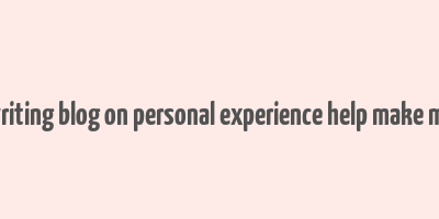 can writing blog on personal experience help make money