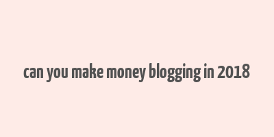 can you make money blogging in 2018