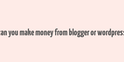 can you make money from blogger or wordpress