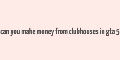 can you make money from clubhouses in gta 5