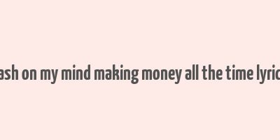 cash on my mind making money all the time lyrics