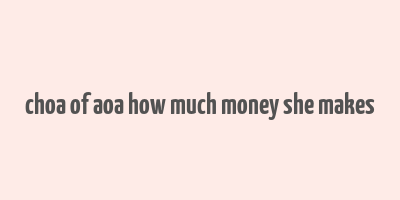 choa of aoa how much money she makes