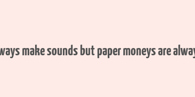 coins always make sounds but paper moneys are always silent