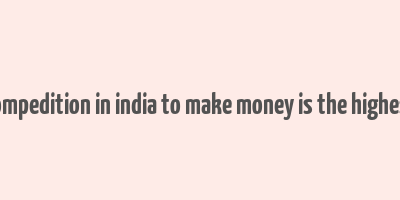 compedition in india to make money is the highest