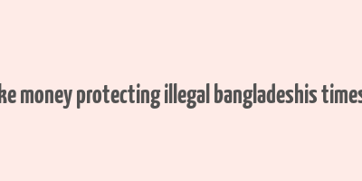 cops make money protecting illegal bangladeshis times of india