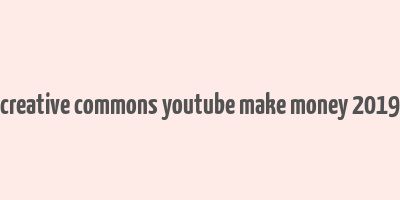 creative commons youtube make money 2019